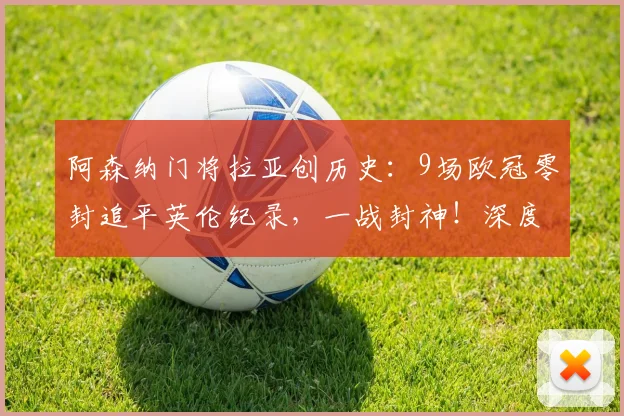 阿森纳门将拉亚创历史：9场欧冠零封追平英伦纪录，一战封神！深度解析其数据与关键战役