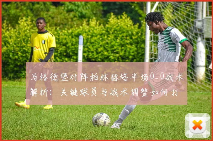 马格德堡对阵柏林赫塔半场0_0战术解析:关键球员与战术调整如何打破僵局?
