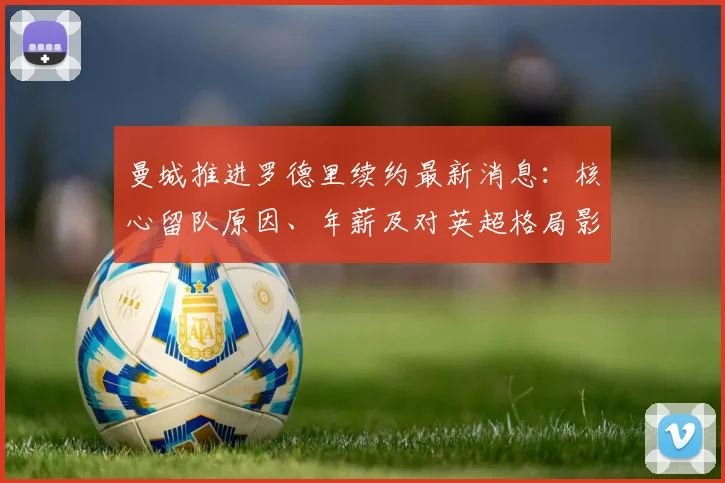 曼城推进罗德里续约最新消息:核心留队原因、年薪及对英超格局影响分析