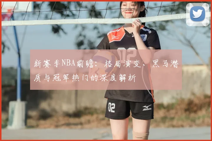 新赛季NBA前瞻:格局演变、黑马潜质与冠军热门的深度解析
