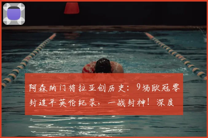 阿森纳门将拉亚创历史:9场欧冠零封追平英伦纪录,一战封神!深度解析其数据与关键战役