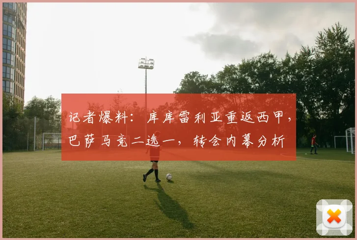 记者爆料:库库雷利亚重返西甲,巴萨马竞二选一,转会内幕分析